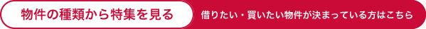 物件の種類から特集を見る 借りたい・買いたい物件が決まっている方はこちら